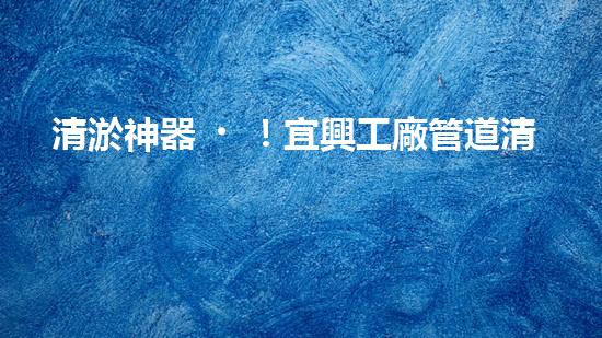 清淤神器！宜興工廠管道清淤價格揭秘，驚人優(yōu)惠等你來！